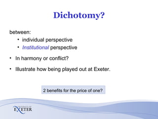 Dichotomy? between: individual perspective Institutional  perspective In harmony or conflict? Illustrate how being played out at Exeter. 2 benefits for the price of one? 