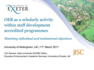 OER as a scholarly activity  within staff development  accredited programmes Matching individual and institutional objectives University of Nottingham, UK | 11 th  March 2011 Tom Browne, Open University SCORE Fellow,  Education Enhancement | Academic Services | University of Exeter, UK 