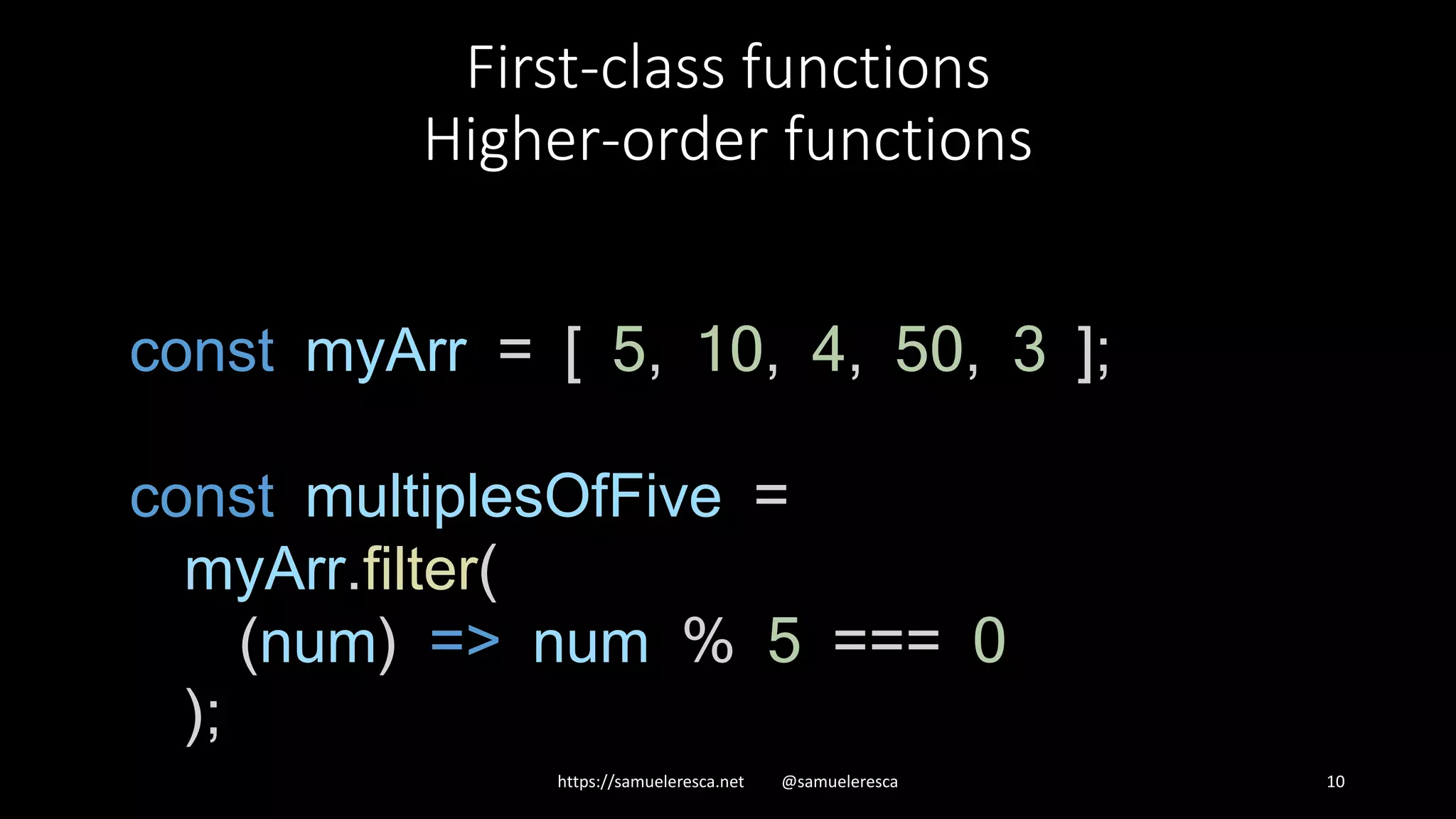 First-class functions Higher-order functions https://samueleresca.net @samueleresca 10 const myArr = [ 5, 10, 4, 50, 3 ]; const multiplesOfFive = myArr.filter( (num) => num % 5 === 0 ); 
