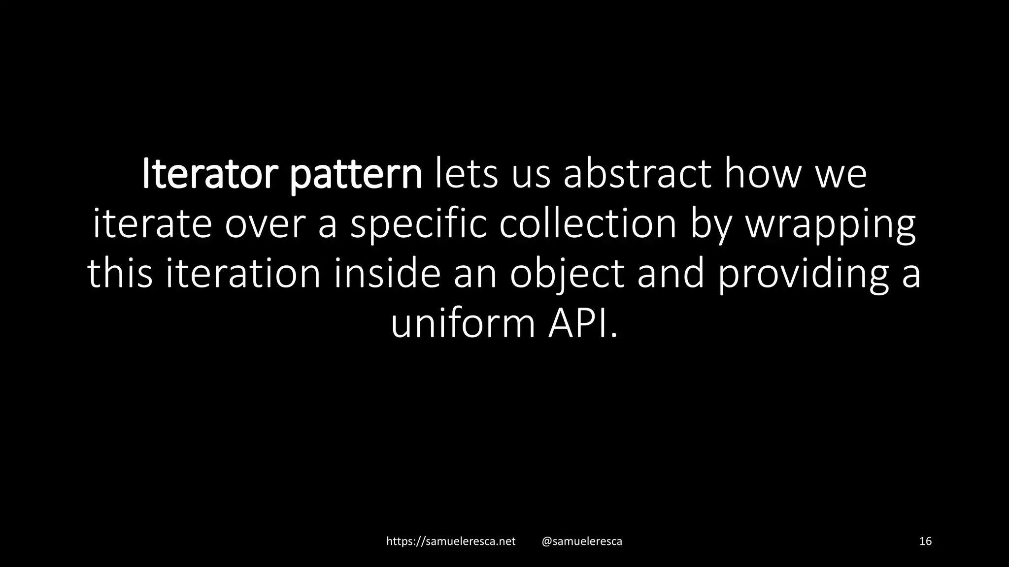 Iterator pattern lets us abstract how we iterate over a specific collection by wrapping this iteration inside an object and providing a uniform API. https://samueleresca.net @samueleresca 16 