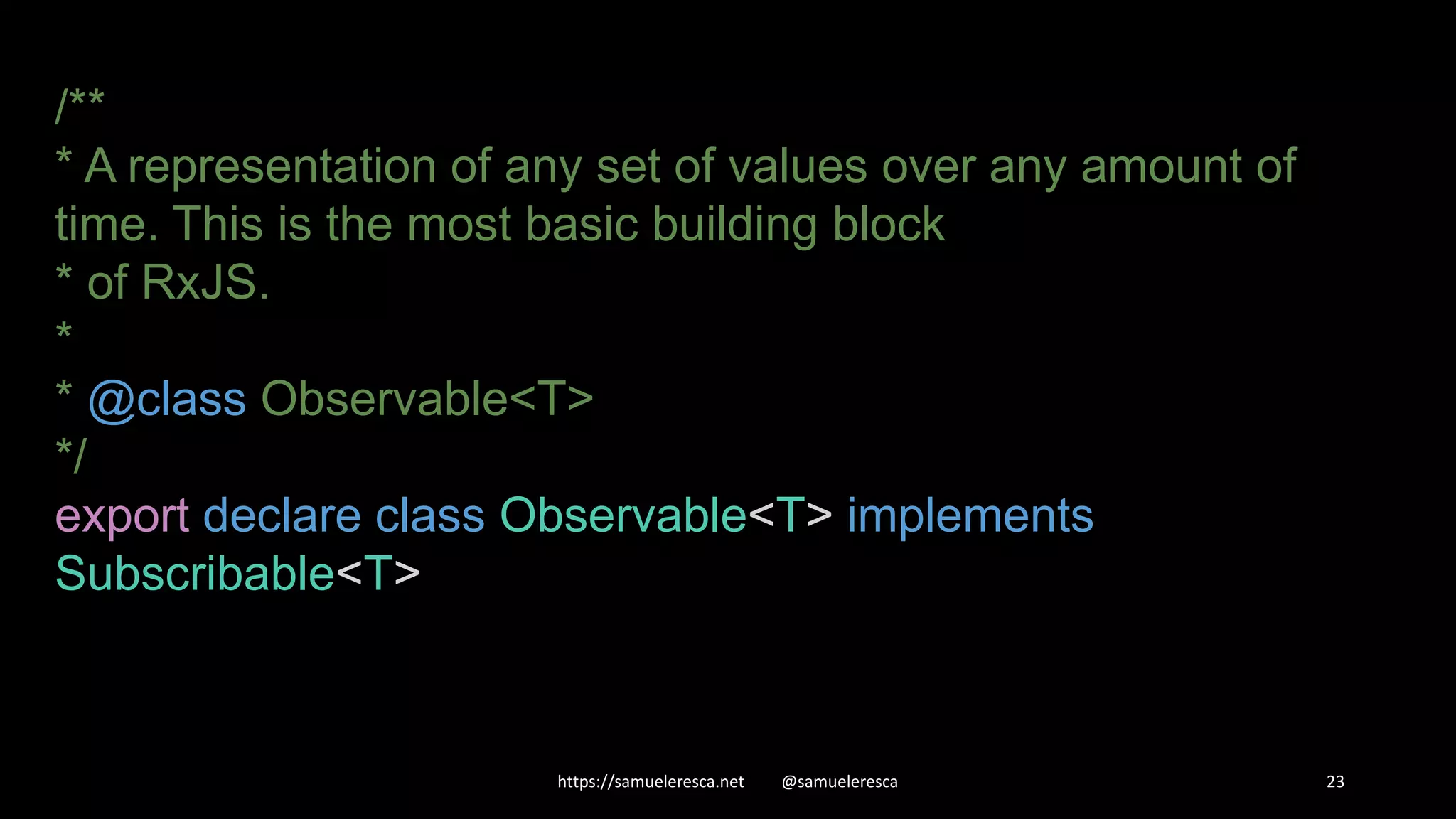 https://samueleresca.net @samueleresca 23 /** * A representation of any set of values over any amount of time. This is the most basic building block * of RxJS. * * @class Observable<T> */ export declare class Observable<T> implements Subscribable<T> 