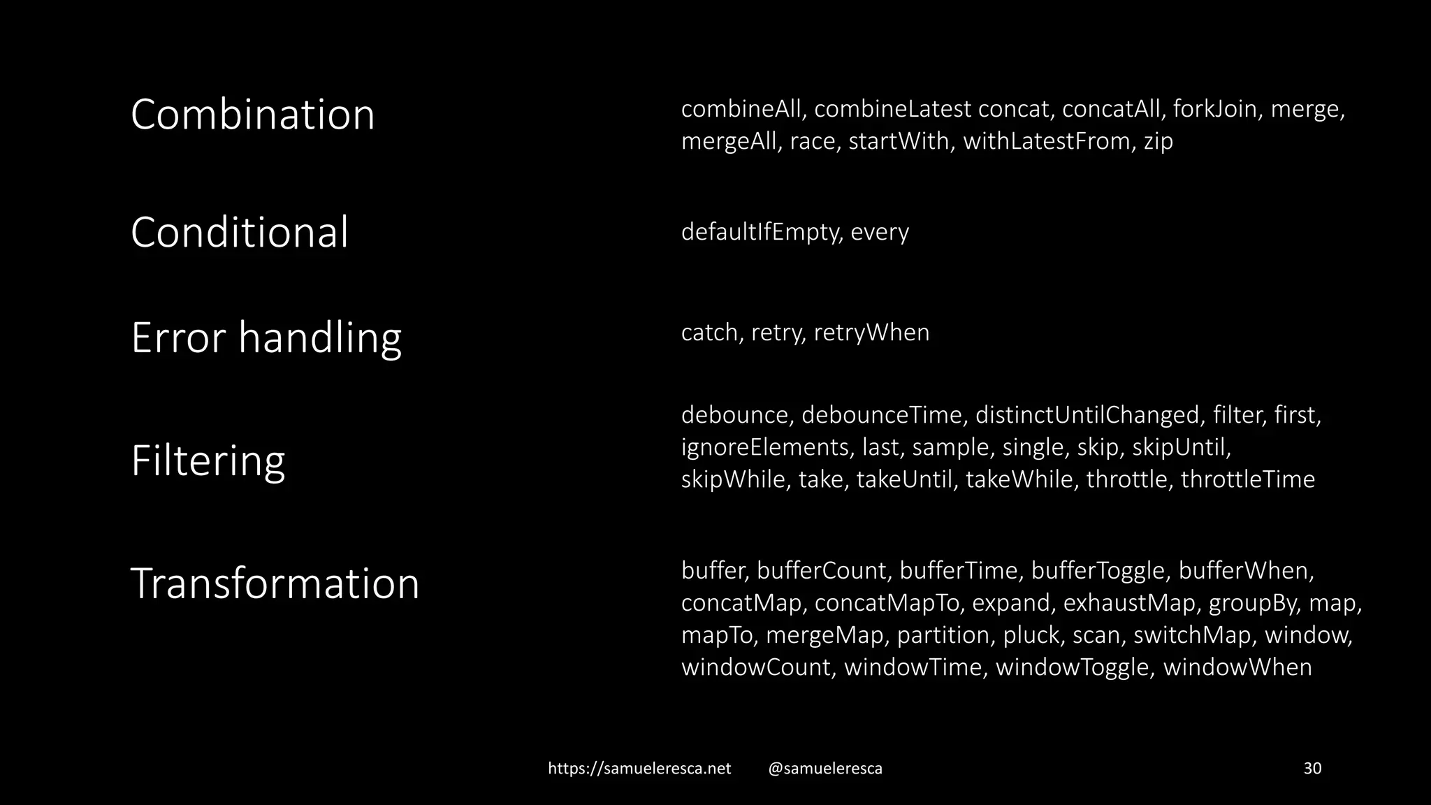 https://samueleresca.net @samueleresca 30 combineAll, combineLatest concat, concatAll, forkJoin, merge, mergeAll, race, startWith, withLatestFrom, zip Combination defaultIfEmpty, everyConditional Error handling catch, retry, retryWhen Filtering debounce, debounceTime, distinctUntilChanged, filter, first, ignoreElements, last, sample, single, skip, skipUntil, skipWhile, take, takeUntil, takeWhile, throttle, throttleTime Transformation buffer, bufferCount, bufferTime, bufferToggle, bufferWhen, concatMap, concatMapTo, expand, exhaustMap, groupBy, map, mapTo, mergeMap, partition, pluck, scan, switchMap, window, windowCount, windowTime, windowToggle, windowWhen 