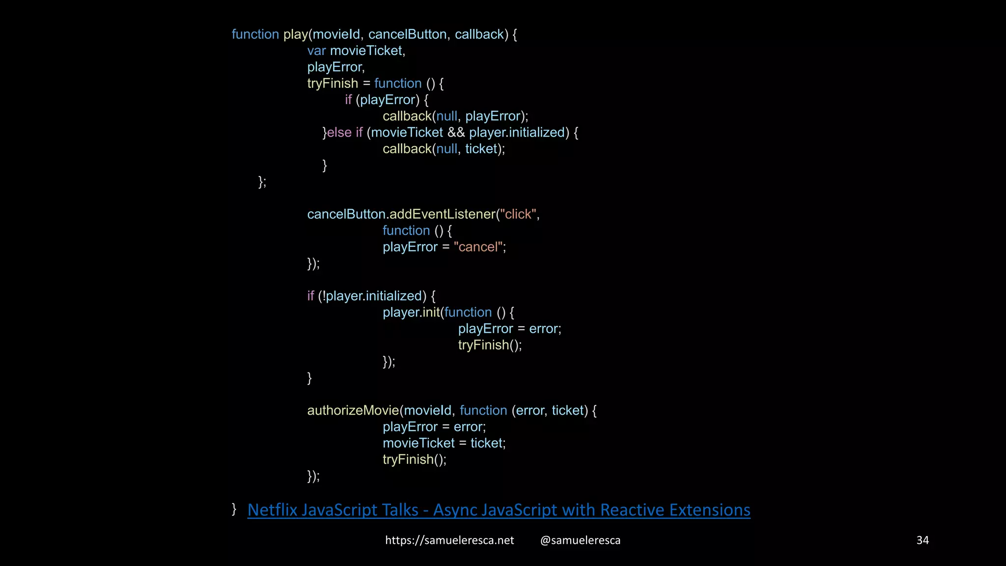 https://samueleresca.net @samueleresca 34 Netflix JavaScript Talks - Async JavaScript with Reactive Extensions function play(movieId, cancelButton, callback) { var movieTicket, playError, tryFinish = function () { if (playError) { callback(null, playError); }else if (movieTicket && player.initialized) { callback(null, ticket); } }; cancelButton.addEventListener("click", function () { playError = "cancel"; }); if (!player.initialized) { player.init(function () { playError = error; tryFinish(); }); } authorizeMovie(movieId, function (error, ticket) { playError = error; movieTicket = ticket; tryFinish(); }); } 