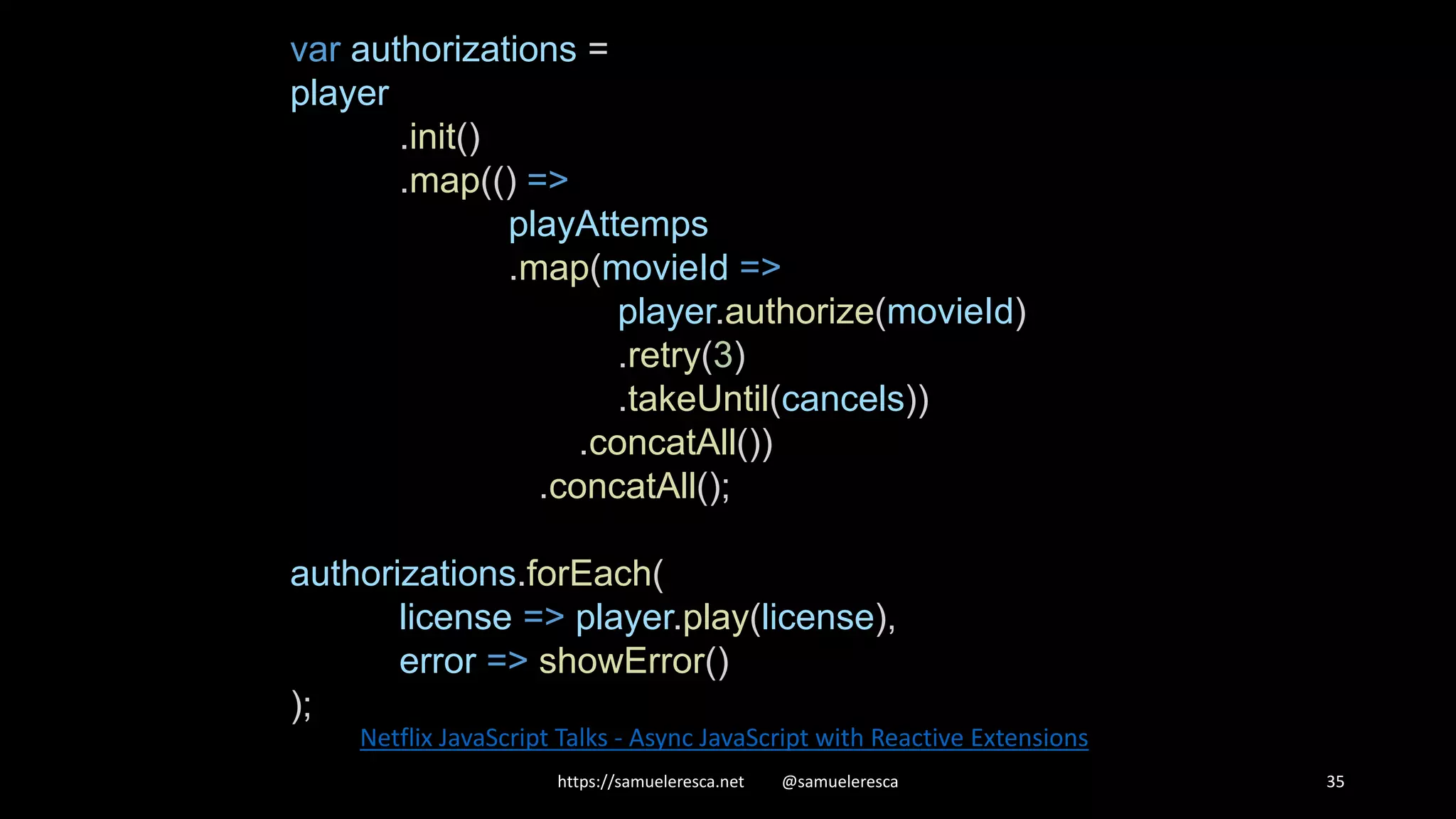 https://samueleresca.net @samueleresca 35 Netflix JavaScript Talks - Async JavaScript with Reactive Extensions var authorizations = player .init() .map(() => playAttemps .map(movieId => player.authorize(movieId) .retry(3) .takeUntil(cancels)) .concatAll()) .concatAll(); authorizations.forEach( license => player.play(license), error => showError() ); 