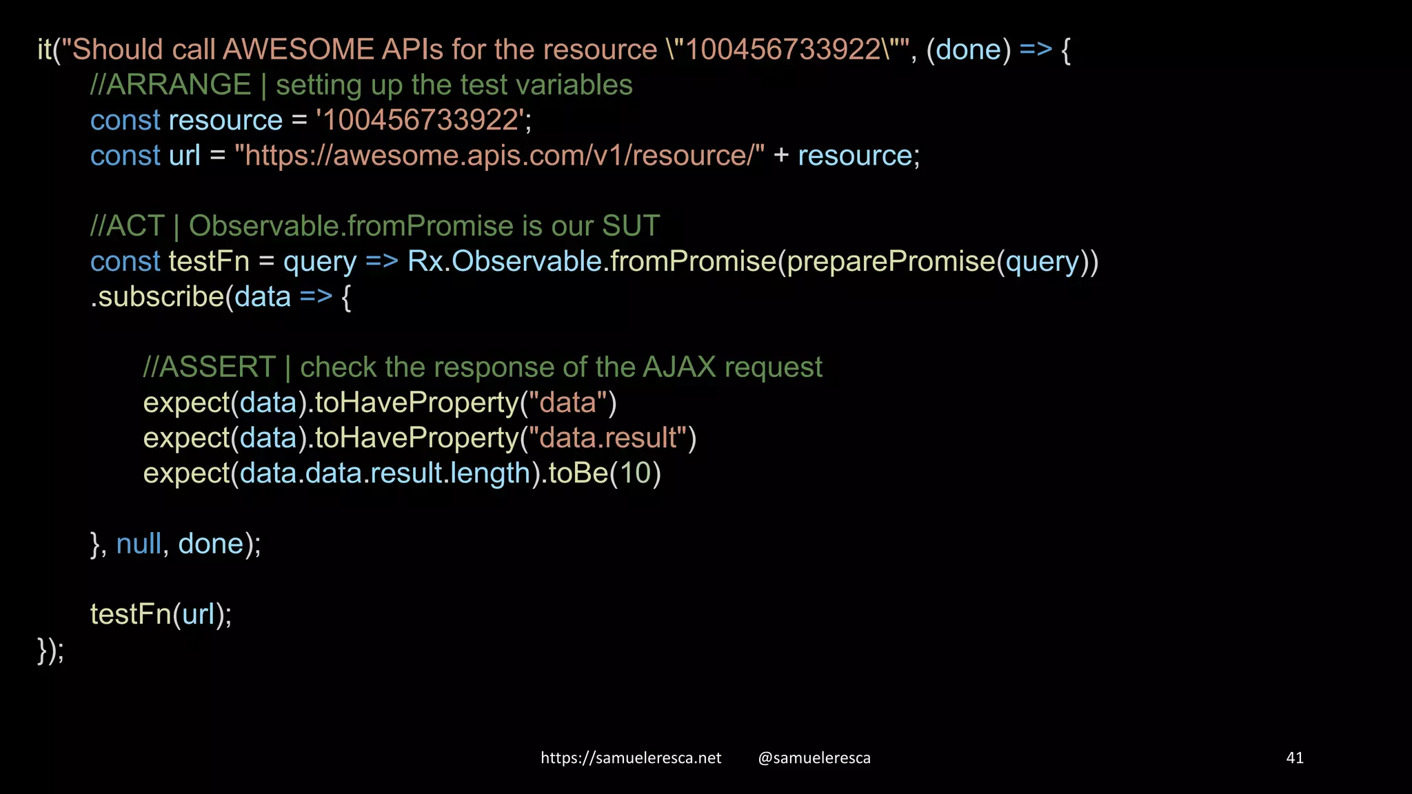 https://samueleresca.net @samueleresca 41 it("Should call AWESOME APIs for the resource "100456733922"", (done) => { //ARRANGE | setting up the test variables const resource = '100456733922'; const url = "https://awesome.apis.com/v1/resource/" + resource; //ACT | Observable.fromPromise is our SUT const testFn = query => Rx.Observable.fromPromise(preparePromise(query)) .subscribe(data => { //ASSERT | check the response of the AJAX request expect(data).toHaveProperty("data") expect(data).toHaveProperty("data.result") expect(data.data.result.length).toBe(10) }, null, done); testFn(url); }); 