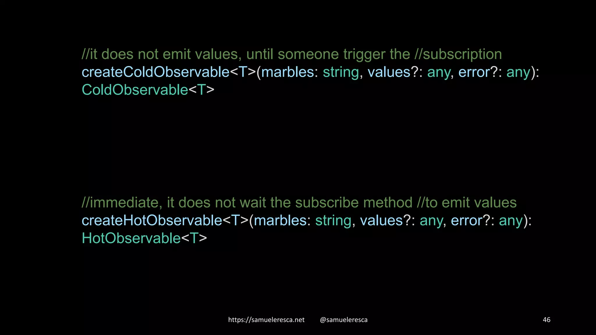 https://samueleresca.net @samueleresca 46 //it does not emit values, until someone trigger the //subscription createColdObservable<T>(marbles: string, values?: any, error?: any): ColdObservable<T> //immediate, it does not wait the subscribe method //to emit values createHotObservable<T>(marbles: string, values?: any, error?: any): HotObservable<T> 