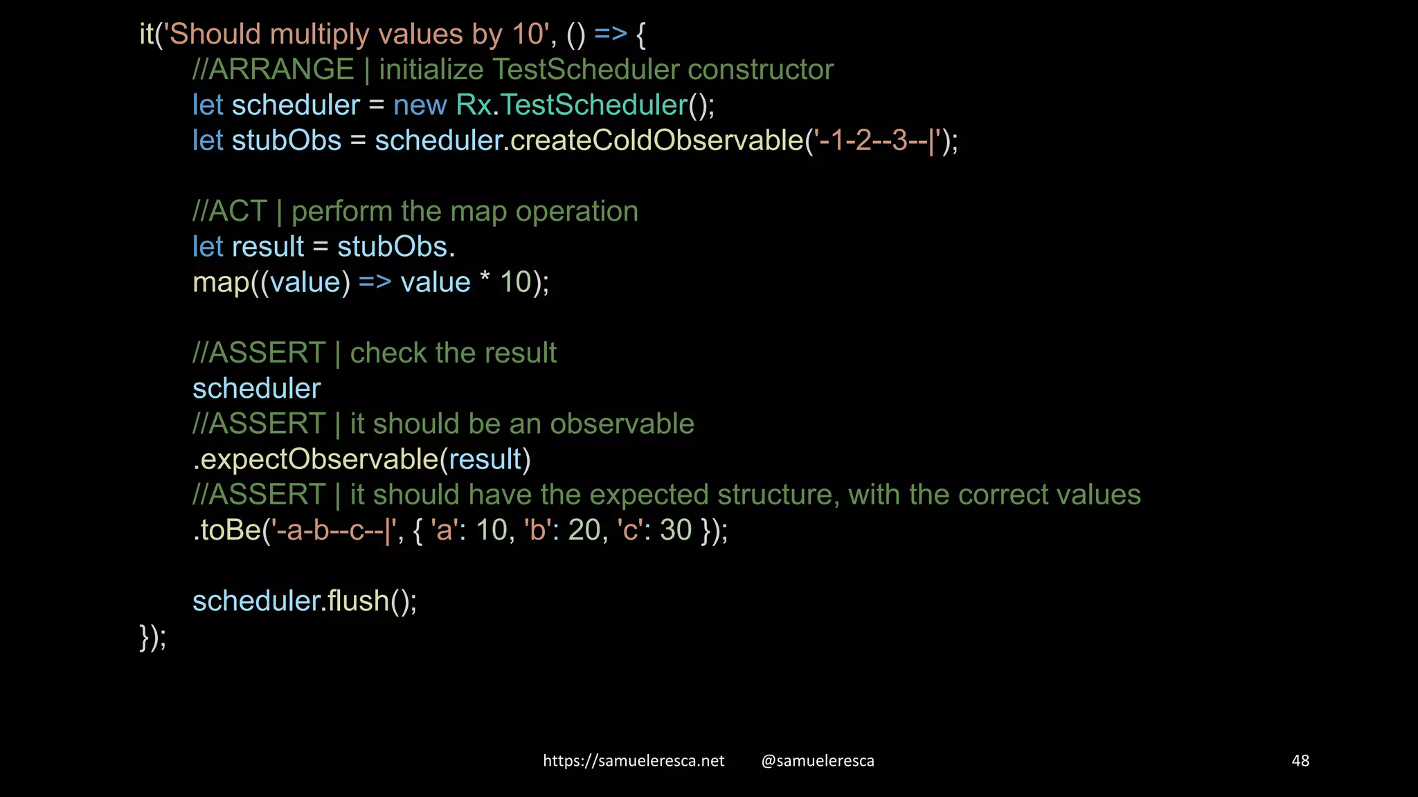 https://samueleresca.net @samueleresca 48 it('Should multiply values by 10', () => { //ARRANGE | initialize TestScheduler constructor let scheduler = new Rx.TestScheduler(); let stubObs = scheduler.createColdObservable('-1-2--3--|'); //ACT | perform the map operation let result = stubObs. map((value) => value * 10); //ASSERT | check the result scheduler //ASSERT | it should be an observable .expectObservable(result) //ASSERT | it should have the expected structure, with the correct values .toBe('-a-b--c--|', { 'a': 10, 'b': 20, 'c': 30 }); scheduler.flush(); }); 