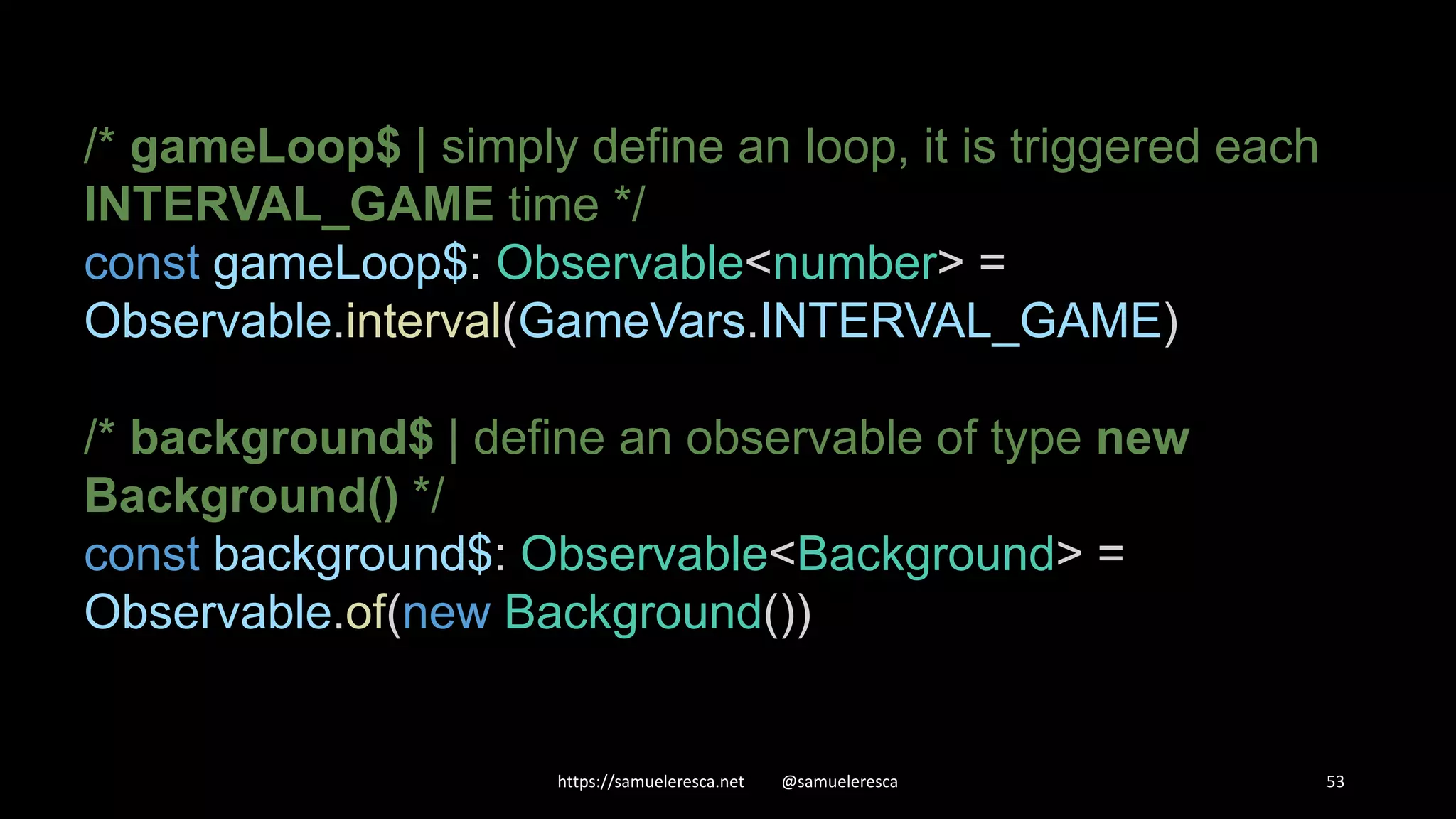 https://samueleresca.net @samueleresca 53 /* gameLoop$ | simply define an loop, it is triggered each INTERVAL_GAME time */ const gameLoop$: Observable<number> = Observable.interval(GameVars.INTERVAL_GAME) /* background$ | define an observable of type new Background() */ const background$: Observable<Background> = Observable.of(new Background()) 