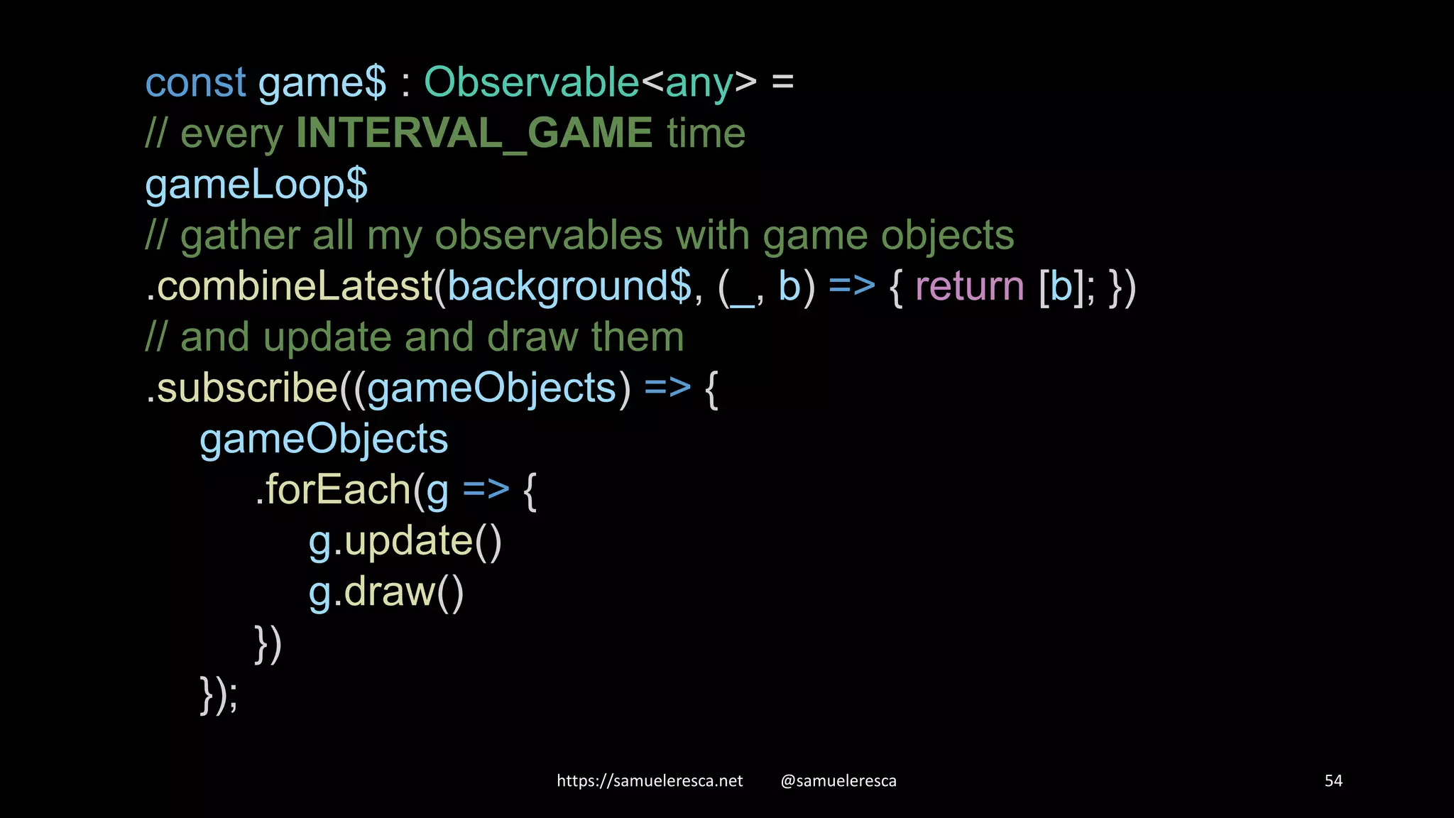 https://samueleresca.net @samueleresca 54 const game$ : Observable<any> = // every INTERVAL_GAME time gameLoop$ // gather all my observables with game objects .combineLatest(background$, (_, b) => { return [b]; }) // and update and draw them .subscribe((gameObjects) => { gameObjects .forEach(g => { g.update() g.draw() }) }); 
