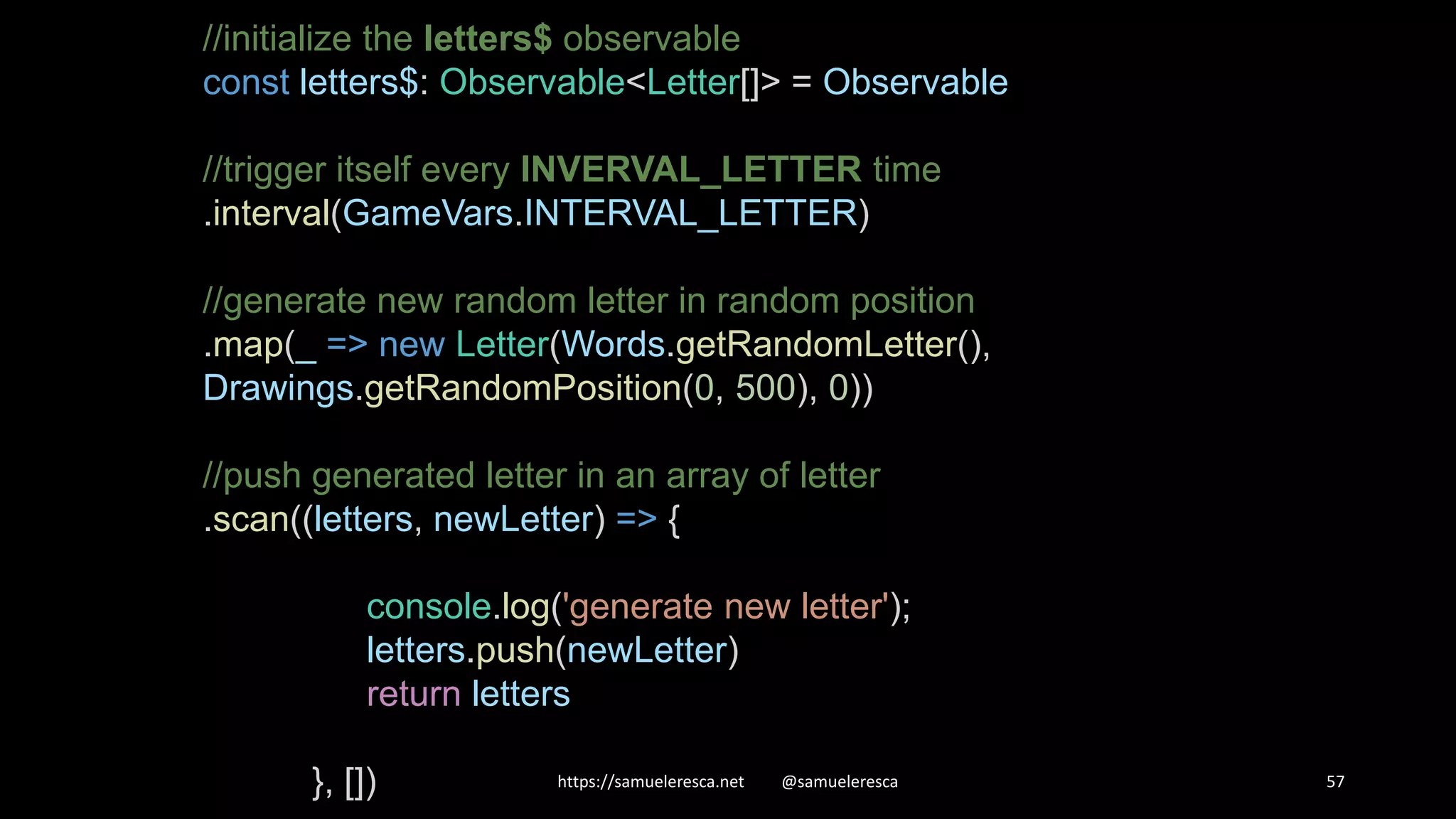 https://samueleresca.net @samueleresca 57 //initialize the letters$ observable const letters$: Observable<Letter[]> = Observable //trigger itself every INVERVAL_LETTER time .interval(GameVars.INTERVAL_LETTER) //generate new random letter in random position .map(_ => new Letter(Words.getRandomLetter(), Drawings.getRandomPosition(0, 500), 0)) //push generated letter in an array of letter .scan((letters, newLetter) => { console.log('generate new letter'); letters.push(newLetter) return letters }, []) 