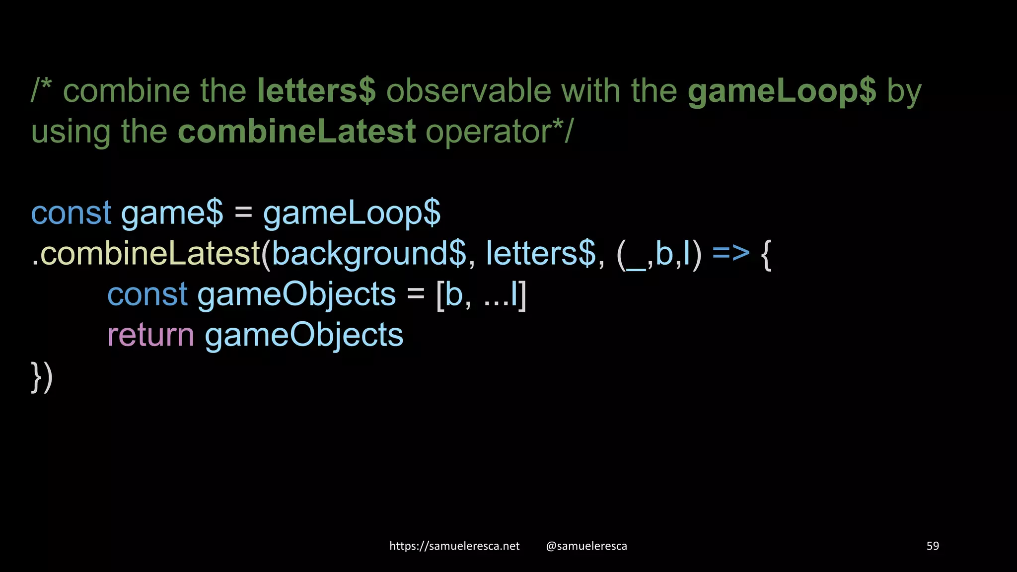 https://samueleresca.net @samueleresca 59 /* combine the letters$ observable with the gameLoop$ by using the combineLatest operator*/ const game$ = gameLoop$ .combineLatest(background$, letters$, (_,b,l) => { const gameObjects = [b, ...l] return gameObjects }) 