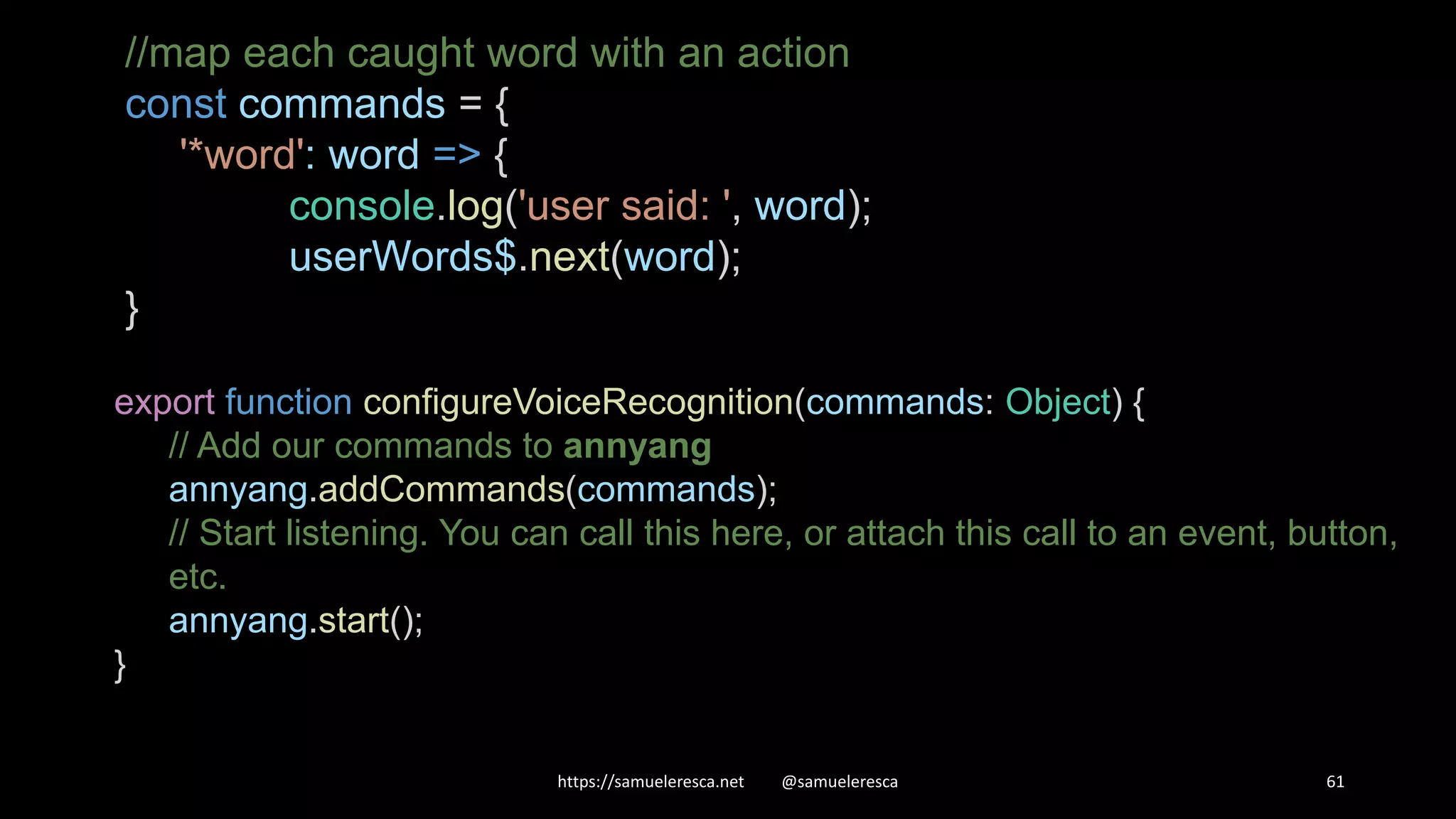 https://samueleresca.net @samueleresca 61 //map each caught word with an action const commands = { '*word': word => { console.log('user said: ', word); userWords$.next(word); } export function configureVoiceRecognition(commands: Object) { // Add our commands to annyang annyang.addCommands(commands); // Start listening. You can call this here, or attach this call to an event, button, etc. annyang.start(); } 
