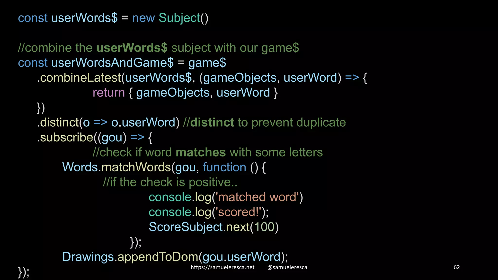https://samueleresca.net @samueleresca 62 const userWords$ = new Subject() //combine the userWords$ subject with our game$ const userWordsAndGame$ = game$ .combineLatest(userWords$, (gameObjects, userWord) => { return { gameObjects, userWord } }) .distinct(o => o.userWord) //distinct to prevent duplicate .subscribe((gou) => { //check if word matches with some letters Words.matchWords(gou, function () { //if the check is positive.. console.log('matched word') console.log('scored!'); ScoreSubject.next(100) }); Drawings.appendToDom(gou.userWord); }); 