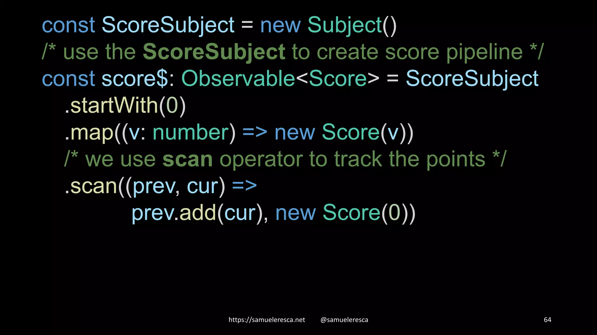 https://samueleresca.net @samueleresca 64 const ScoreSubject = new Subject() /* use the ScoreSubject to create score pipeline */ const score$: Observable<Score> = ScoreSubject .startWith(0) .map((v: number) => new Score(v)) /* we use scan operator to track the points */ .scan((prev, cur) => prev.add(cur), new Score(0)) 