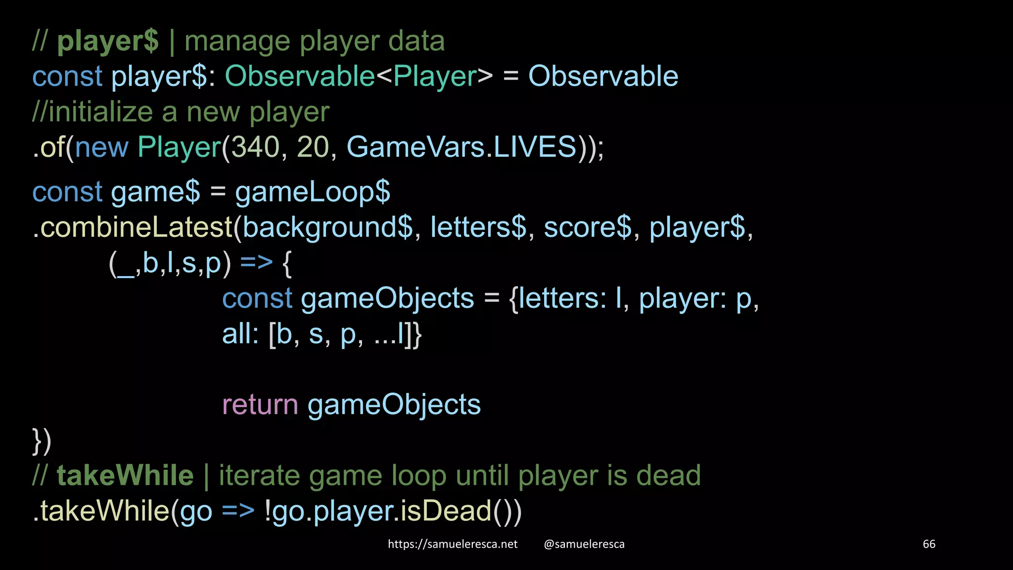 https://samueleresca.net @samueleresca 66 // player$ | manage player data const player$: Observable<Player> = Observable //initialize a new player .of(new Player(340, 20, GameVars.LIVES)); const game$ = gameLoop$ .combineLatest(background$, letters$, score$, player$, (_,b,l,s,p) => { const gameObjects = {letters: l, player: p, all: [b, s, p, ...l]} return gameObjects }) // takeWhile | iterate game loop until player is dead .takeWhile(go => !go.player.isDead()) 