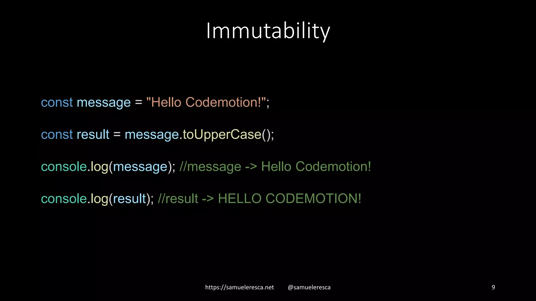 Immutability https://samueleresca.net @samueleresca 9 const message = "Hello Codemotion!"; const result = message.toUpperCase(); console.log(message); //message -> Hello Codemotion! console.log(result); //result -> HELLO CODEMOTION! 