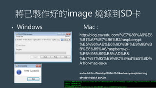 將已製作好的image 燒錄到SD卡
• Windows Mac :
http://blog.cavedu.com/%E7%89%A9%E8
%81%AF%E7%B6%B2/raspberrypi-
%E5%96%AE%E6%9D%BF%E9%9B%B
B%E8%85%A6/raspberry-pi-
%E6%95%99%E5%AD%B8-
%E7%87%92%E9%8C%84sd%E5%8D%
A1for-mac-os-x/
sudo dd if=~/Desktop/2014-12-24-wheezy-raspbian.img
of=/dev/rdisk1 bs=2m
 