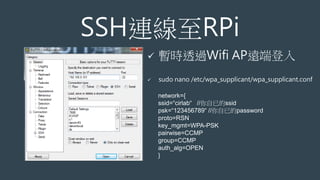 SSH連線至RPi
 暫時透過Wifi AP遠端登入
 sudo nano /etc/wpa_supplicant/wpa_supplicant.conf
network={
ssid=“cirlab“ //你自已的ssid
psk=“123456789“ //你自已的password
proto=RSN
key_mgmt=WPA-PSK
pairwise=CCMP
group=CCMP
auth_alg=OPEN
}
 