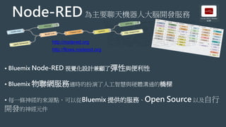 • Bluemix Node-RED 視覺化設計兼顧了彈性與便利性
• Bluemix 物聯網服務適時的扮演了人工智慧與硬體溝通的橋樑
• 每一條神經的來源點，可以從Bluemix 提供的服務、Open Source 以及自行
開發的神經元件
Node-RED為主要聊天機器人大腦開發服務
http://nodered.org
http://flows.nodered.org
 
