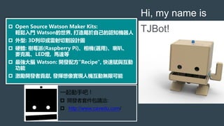  Open Source Watson Maker Kits:
輕鬆入門 Watson的世界, 打造屬於自己的認知機器人
 外型: 3D列印或雷射切割設計圖
 硬體: 樹莓派(Raspberry Pi)、相機(選用)、喇叭、
麥克風、LED燈, 馬達等
 最強大腦 Watson: 開發配方"Recipe", 快速賦與互動
功能
 激勵開發者貢獻, 發揮想像實現人機互動無限可能
Hi, my name is
TJBot!
一起動手吧 !
 開發者套件包請洽:
 http://www.cavedu.com/
 