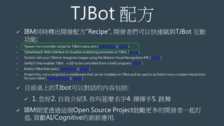TJBot 配方
 IBM同時釋出開發配方"Recipe", 開發者們可以快速賦與TJBot 互動
功能:
• Tjwave: Fun controller recipe for TJBot's servo arm [instructions] [github]
• Tjdashboard: Web interface to visualize underlying processes on TJBot. [github]
• Tjvision: Get your TJBot to recognize images using the Watson Visual Recognition API. [github]
• SwiftyTJ that enables TJBot’s LED to be controlled from a Swift program [github]
• Build a TJBot that cares [instructions] [github]
• Project Intu, not a recipe but a middleware that can be installed on TJBot and be used to architect more complex interactions
for your robot [developercloud] [github]
 目前桌上的TJbot可以對話的內容包括:
 1. 您好2. 自我介紹3. 你叫甚麼名字4. 揮揮手5. 跳舞
 IBM期望透過這個Open Source Project鼓勵更多的開發者一起打
造, 貢獻AI/Cognitive的創新應用.
 