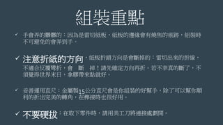 組裝重點
 手會弄的髒髒的：因為是雷切紙板，紙板的邊緣會有燒焦的痕跡，組裝時
不可避免的會弄到手。
 注意折紙的方向，紙板折錯方向是會斷掉的：雷切出來的折線，
不適合反覆彎折，會 斷 掉！請先確定方向再折。若不幸真的斷了，不
須覺得世界末日，拿膠帶來黏就好。
 妥善運用直尺：金屬製15公分直尺會是你組裝的好幫手，除了可以幫你順
利的折出完美的轉角，在榫接時也很好用。
 不要硬拔：在取下零件時，請用美工刀將連接處劃開。
 