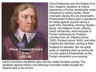 Once Parliament wins the English Civil
                                         War, England, Scotland, & Ireland
                                         experience a Puritan dictatorship under
                                         Parliament’s military leader, Oliver
                                         Cromwell. During this era (Cromwell’s
                                         Protectorate) Puritans gain a reputation
                                         for being against anyone having a
                                         good time. Gambling, dancing, theater-
                                         going, non-religious music, playing
                                         cards--all banned, more because of
                                         Puritan intolerance for frivolous
                                         activities than sin. Pilgrims (since
                                         1620), Puritans (since 1632), and other
                                         Englishmen had been coming to New
                                         England for decades. But the great
      Oliver Cromwell ruled              wave of migration dried up during the
               from                      Civil War years & Protectorate as the
             1653-58.                    Puritan movement unsuccessfully

tried to transform the British Isles into the model Christian society. The
backlash against military rule following Cromwell’s death brought the
Stuarts back to the throne.
 