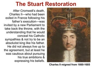 The Stuart Restoration
        After Cromwell’s death,
     Charles II—who had been
  exiled in France following his
       father’s execution—was
invited by a new Parliament to
 take back the throne, with the
  understanding that he would
            conceal his Catholic
 sympathies & not try to be an
  absolutist king like his father.
   He did not always live up to
the agreement, but at least he
  was cautious about pursuing
            his true ambitions &
         expressing his beliefs.
                                     Charles II reigned from 1660-1685
 