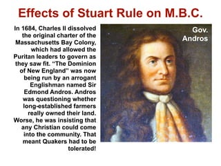 Effects of Stuart Rule on M.B.C.
In 1684, Charles II dissolved       Gov.
    the original charter of the
 Massachusetts Bay Colony,
                                  Andros
        which had allowed the
Puritan leaders to govern as
 they saw fit. “The Dominion
   of New England” was now
     being run by an arrogant
        Englishman named Sir
     Edmond Andros. Andros
    was questioning whether
    long-established farmers
       really owned their land.
Worse, he was insisting that
   any Christian could come
     into the community. That
    meant Quakers had to be
                     tolerated!
 