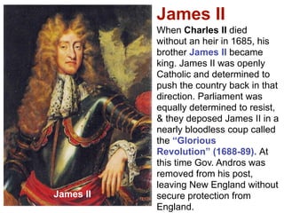 James II
           When Charles II died
           without an heir in 1685, his
           brother James II became
           king. James II was openly
           Catholic and determined to
           push the country back in that
           direction. Parliament was
           equally determined to resist,
           & they deposed James II in a
           nearly bloodless coup called
           the “Glorious
           Revolution” (1688-89). At
           this time Gov. Andros was
           removed from his post,
           leaving New England without
James II   secure protection from
           England.
 