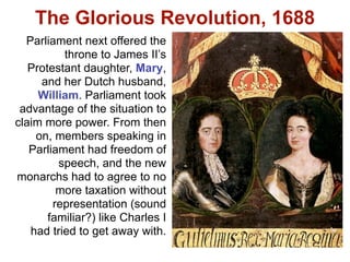 The Glorious Revolution, 1688
  Parliament next offered the
          throne to James II’s
   Protestant daughter, Mary,
     and her Dutch husband,
     William. Parliament took
 advantage of the situation to
claim more power. From then
    on, members speaking in
   Parliament had freedom of
         speech, and the new
monarchs had to agree to no
         more taxation without
        representation (sound
       familiar?) like Charles I
   had tried to get away with.
 