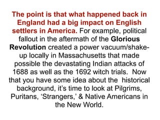 The point is that what happened back in
   England had a big impact on English
 settlers in America. For example, political
   fallout in the aftermath of the Glorious
Revolution created a power vacuum/shake-
    up locally in Massachusetts that made
  possible the devastating Indian attacks of
 1688 as well as the 1692 witch trials. Now
that you have some idea about the historical
   background, it’s time to look at Pilgrims,
 Puritans, ‘Strangers,’ & Native Americans in
                 the New World.
 