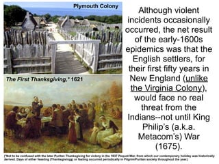 Plymouth Colony
                                                                                        Although violent
                                                                                    incidents occasionally
                                                                                   occurred, the net result
                                                                                       of the early-1600s
                                                                                   epidemics was that the
                                                                                       English settlers, for
                                                                                     their first fifty years in
 The First Thanksgiving,* 1621                                                       New England (unlike
                                                                                      the Virginia Colony),
                                                                                       would face no real
                                                                                         threat from the
                                                                                    Indians--not until King
                                                                                          Philip’s (a.k.a.
                                                                                        Metacom’s) War
                                                                                              (1675).
(*Not to be confused with the later Puritan Thanksgiving for victory in the 1637 Pequot War, from which our contemporary holiday was historically
derived. Days of either feasting (Thanksgivings) or fasting occurred periodically in Pilgrim/Puritan society throughout the year.)
 