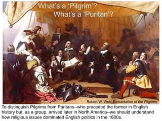 What’s a ‘Pilgrim’?
                     What’s a ‘Puritan’?




                                          Robert W. Weir, Embarkation of the Pilgrims
To distinguish Pilgrims from Puritans--who preceded the former in English
history but, as a group, arrived later in North America--we should understand
how religious issues dominated English politics in the 1600s.
 