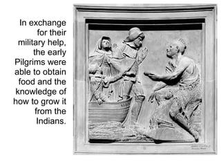 In exchange
        for their
 military help,
      the early
Pilgrims were
able to obtain
 food and the
knowledge of
how to grow it
       from the
        Indians.
 