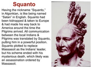 Squanto
Having the nickname “Squanto,”
in Algonkian, is like being named
“Satan” in English. Squanto had
been kidnapped & taken to Europe
& had made his way back to
America around the time the
Pilgrims arrived. All communication
between the local Indians &
Pilgrims was translated by Squanto,
putting him in a powerful position.
Squanto plotted to replace
Massasoit as the Indians’ leader,
but his scheme ended with his
mysterious death, which likely was
an assassination ordered by
Massasoit.
 