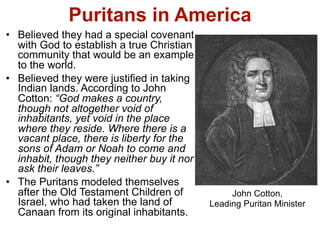Puritans in America
• Believed they had a special covenant
  with God to establish a true Christian
  community that would be an example
  to the world.
• Believed they were justified in taking
  Indian lands. According to John
  Cotton: “God makes a country,
  though not altogether void of
  inhabitants, yet void in the place
  where they reside. Where there is a
  vacant place, there is liberty for the
  sons of Adam or Noah to come and
  inhabit, though they neither buy it nor
  ask their leaves.”
• The Puritans modeled themselves
  after the Old Testament Children of            John Cotton,
  Israel, who had taken the land of         Leading Puritan Minister
  Canaan from its original inhabitants.
 