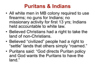 Puritans & Indians
• All white men in MB colony required to use
  firearms; no guns for Indians; no
  missionary activity for first 13 yrs; Indians
  held accountable to white law.
• Believed Christians had a right to take the
  land of non-Christians.
• Believed “civilized” people had a right to
  “settle” lands that others simply “roamed.”
• Puritans said: “God directs Puritan policy
  and God wants the Puritans to have the
  land.”
 