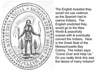 The English boasted they
would not use violence
as the Spanish had to
coerce Indians. The
English predicted they
would go to the New
World & peacefully
coexist with & eventually
convert the Indians. Here
is the Great Seal of the
Massachusetts Bay
Colony. The Indian says:
“Come Over and Help Us.”
Do you really think this was
the desire of many Indians?
 