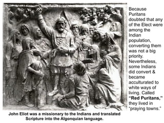Because
                                                            Puritans
                                                            doubted that any
                                                            of the Elect were
                                                            among the
                                                            Indian
                                                            population,
                                                            converting them
                                                            was not a big
          John Eliot was
                                                            priority.
          a Puritan missionary who
          translated                                        Nevertheless,
                                                            some Indians
                                                            did convert &
                                                            became
                                                            acculturated to
                                                            white ways of
                                                            living. Called
                                                            “Red Puritans,”
                                                            they lived in
                                                            “praying towns.”
John Eliot was a missionary to the Indians and translated
        Scripture into the Algonquian language.
 