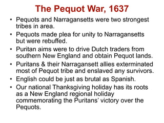The Pequot War, 1637
• Pequots and Narragansetts were two strongest
  tribes in area.
• Pequots made plea for unity to Narragansetts
  but were rebuffed.
• Puritan aims were to drive Dutch traders from
  southern New England and obtain Pequot lands.
• Puritans & their Narragansett allies exterminated
  most of Pequot tribe and enslaved any survivors.
• English could be just as brutal as Spanish.
• Our national Thanksgiving holiday has its roots
  as a New England regional holiday
  commemorating the Puritans’ victory over the
  Pequots.
 