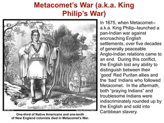 Metacomet’s War (a.k.a. King
                     Philip’s War)
                                                    In 1675, when Metacomet--
                                                    a.k.a. King Philip--launched a
                                                    pan-Indian war against
                                                    encroaching English
                                                    settlements, over five decades
                                                    of generally peaceable
                                                    Anglo-Indian relations came to
                                                    an end. During this conflict,
                                                    the English lost any ability to
                                                    distinguish between their
                                                    ‘good’ Red Puritan allies and
                                                    the ‘bad’ Indians who followed
                                                    Metacomet. In the aftermath,
                                                    both “praying Indians” and
                                                    troublesome Indians were
                                                    indiscriminately rounded up by
                                                    the English and sold into
                                                    Caribbean slavery.
   One-third of Native Americans and one-tenth
of New England colonists died in Metacomet’s War.
 