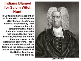 Indians Blamed
  for Salem Witch
       Hunt!
In Cotton Mather’s account of
the Salem Witch Hunt--written
      after the fact--he deflects
   blame & responsibility from
             his own actions by
        determining that Native
     American sorcery was the
      root cause. He, like many
  Puritans, believed the Native
         Americans were devil-
  worshiping sorcerers. These
 sorcerers had cast a spell on
 Salem so the colonists would
 attack one another instead of
         the Native Americans,
               or so he claimed.
                                    Cotton Mather
 