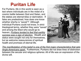 Puritan Life
For Puritans, life in this world is seen as a
test where individuals are in the midst of a
cosmic battle between God and Satan, and
the stakes are eternal bliss or damnation. If
fates are predestined, how does one know
whether she/he is “saved”? Although
individual Puritans could not know, in strict
theological terms, whether they were "saved“
and among the Elect who would go to
heaven, Puritans tended to feel that earthly
success was a sign of election. Wealth and
status were sought not only for themselves,
but as welcome reassurances of spiritual
health and promises of eternal life.
The manifestation of this belief is one of the first major characteristics that sets
Anglo-Americans apart. Furthermore, Puritans did not draw lines of distinction
between the secular and religious spheres: All of life was an expression of the
divine will.
 