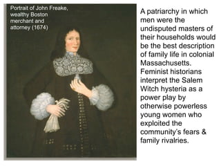 Portrait of John Freake,
wealthy Boston             A patriarchy in which
merchant and               men were the
attorney (1674)            undisputed masters of
                           their households would
                           be the best description
                           of family life in colonial
                           Massachusetts.
                           Feminist historians
                           interpret the Salem
                           Witch hysteria as a
                           power play by
                           otherwise powerless
                           young women who
                           exploited the
                           community’s fears &
                           family rivalries.
 