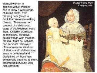 Married women in                Elizabeth and Mary
                                     Freake (1674)
colonial Massachusetts
had to know a wide range
of skilled crafts, from
brewing beer (safer to
drink than water) to making
cheese. There was no
concept of a childhood
stage of development back
then. Children were seen
as miniature, defective
adults whose wills must be
broken. Most households
had servants, who were
often adolescent children
of friends and relatives sent
away to be trained and
disciplined by those less
emotionally attached to them.
Indentured servitude was
also common.
 