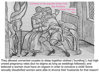 Contrary to the popular notion that
                                           the Puritans
                                                   never had any
                                                             fun:




They allowed unmarried couples to sleep together clothed (“bundling”); had high
unwed pregnancy rates (but no stigma as long as weddings followed); and
believed a woman must have an orgasm in order to conceive a child! Some
sexually dissatisfied women were able to divorce their husbands for that reason!
 