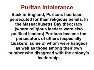 Puritan Intolerance
 Back in England, Puritans had been
persecuted for their religious beliefs. In
   the Massachusetts Bay theocracy
  (where religious leaders were also
 political leaders) Puritans became the
    persecutors of others (especially
 Quakers, some of whom were hanged)
   as well as those among their own
number who disagreed with the colony’s
                leadership.
 
