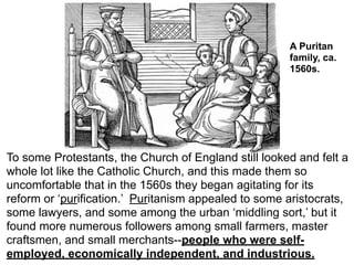 A Puritan
                                                      family, ca.
                                                      1560s.




To some Protestants, the Church of England still looked and felt a
whole lot like the Catholic Church, and this made them so
uncomfortable that in the 1560s they began agitating for its
reform or ‘purification.’ Puritanism appealed to some aristocrats,
some lawyers, and some among the urban ‘middling sort,’ but it
found more numerous followers among small farmers, master
craftsmen, and small merchants--people who were self-
employed, economically independent, and industrious.
 