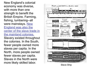 New England’s colonial
economy was diverse,
with more than one
strength to benefit the
British Empire. Farming,
fishing, lumbering--all
were mainstays. New
England was also the
center of the slave trade in
the mainland colonies.
Slavery existed throughout
the colonies. In the South,
fewer people owned more
slaves per capita. In the
North, more people owned
fewer slaves per capita.
Slaves in the North were
more likely skilled labor.
                               Slave Ship
 